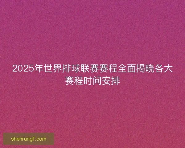 2025年世界排球联赛赛程全面揭晓各大赛程时间安排