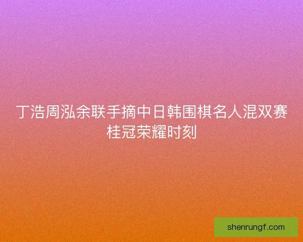 丁浩周泓余联手摘中日韩围棋名人混双赛桂冠荣耀时刻