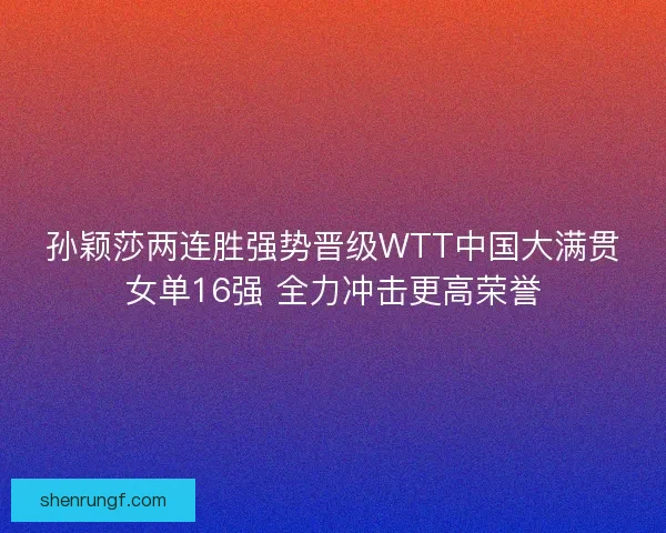 孙颖莎两连胜强势晋级WTT中国大满贯女单16强 全力冲击更高荣誉