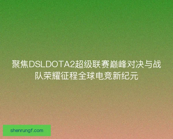 聚焦DSLDOTA2超级联赛巅峰对决与战队荣耀征程全球电竞新纪元