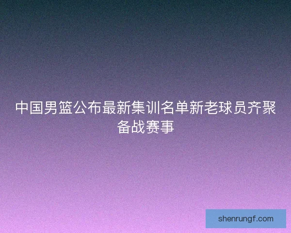 中国男篮公布最新集训名单新老球员齐聚备战赛事