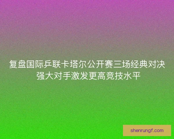 复盘国际乒联卡塔尔公开赛三场经典对决 强大对手激发更高竞技水平