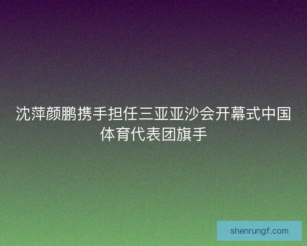 沈萍颜鹏携手担任三亚亚沙会开幕式中国体育代表团旗手