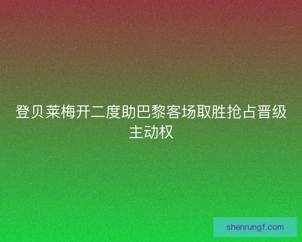 登贝莱梅开二度助巴黎客场取胜抢占晋级主动权