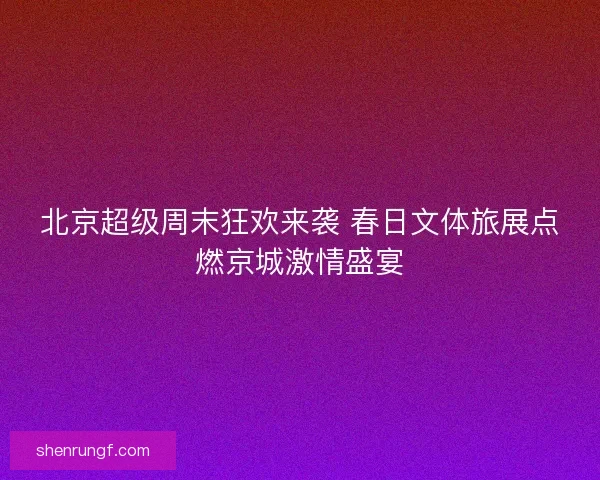 北京超级周末狂欢来袭 春日文体旅展点燃京城激情盛宴