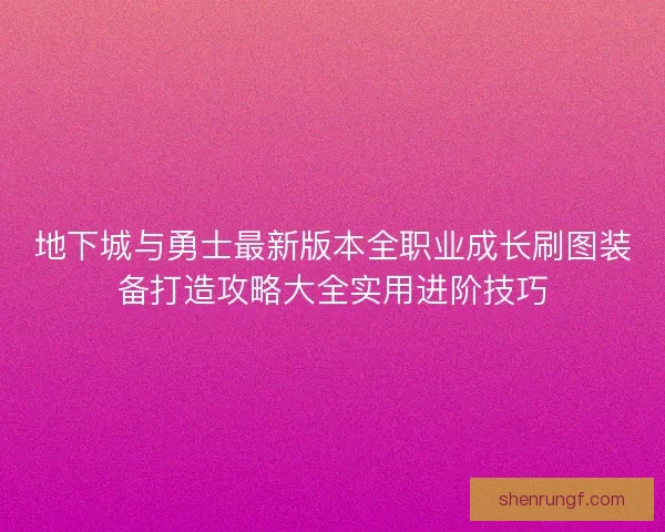 地下城与勇士最新版本全职业成长刷图装备打造攻略大全实用进阶技巧
