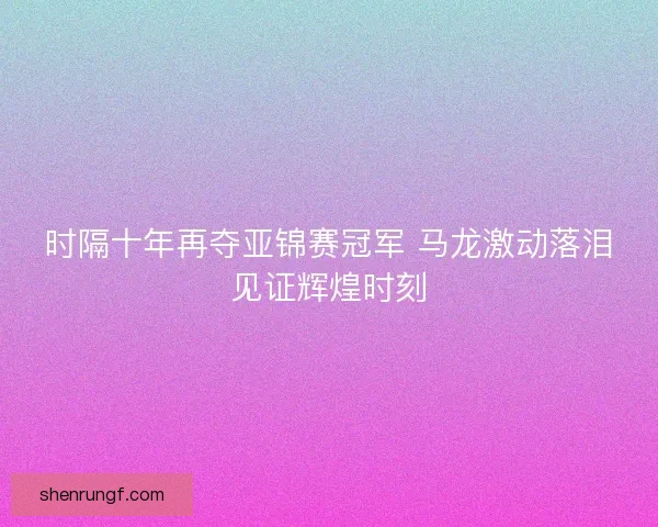 时隔十年再夺亚锦赛冠军 马龙激动落泪见证辉煌时刻