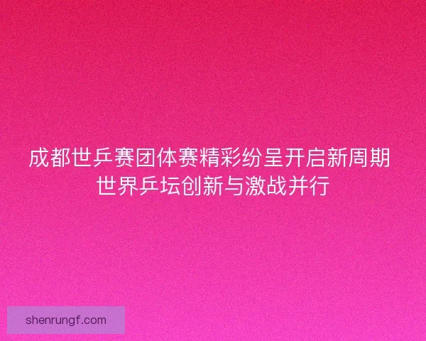 成都世乒赛团体赛精彩纷呈开启新周期 世界乒坛创新与激战并行