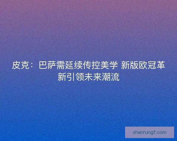 皮克：巴萨需延续传控美学 新版欧冠革新引领未来潮流