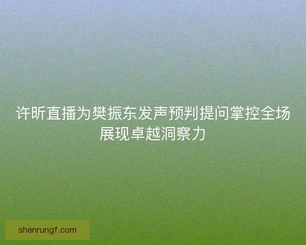 许昕直播为樊振东发声预判提问掌控全场展现卓越洞察力