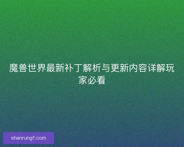 魔兽世界最新补丁解析与更新内容详解玩家必看