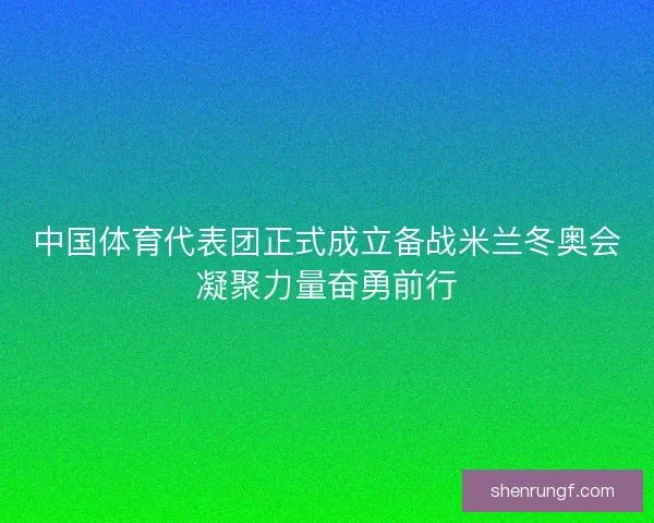 中国体育代表团正式成立备战米兰冬奥会凝聚力量奋勇前行