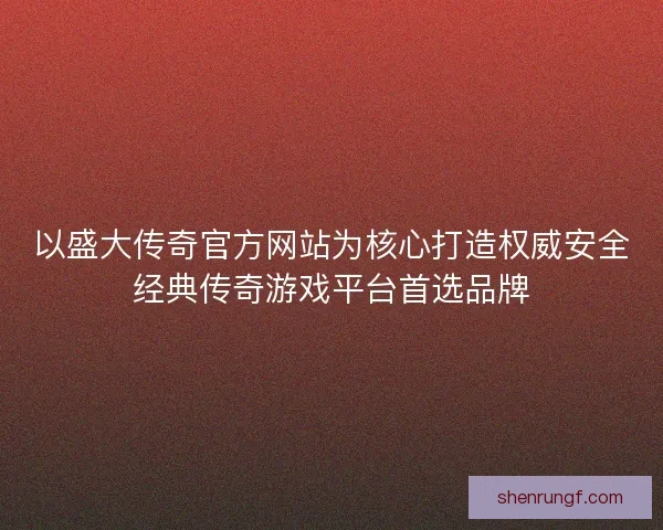 以盛大传奇官方网站为核心打造权威安全经典传奇游戏平台首选品牌