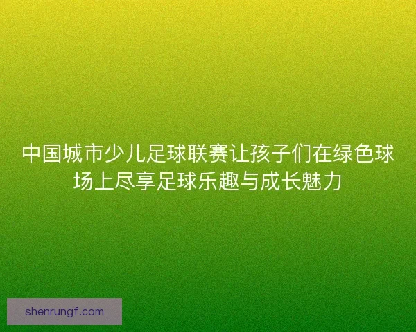 中国城市少儿足球联赛让孩子们在绿色球场上尽享足球乐趣与成长魅力