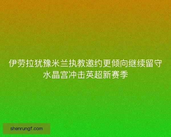 伊劳拉犹豫米兰执教邀约更倾向继续留守水晶宫冲击英超新赛季