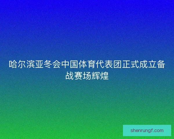 哈尔滨亚冬会中国体育代表团正式成立备战赛场辉煌