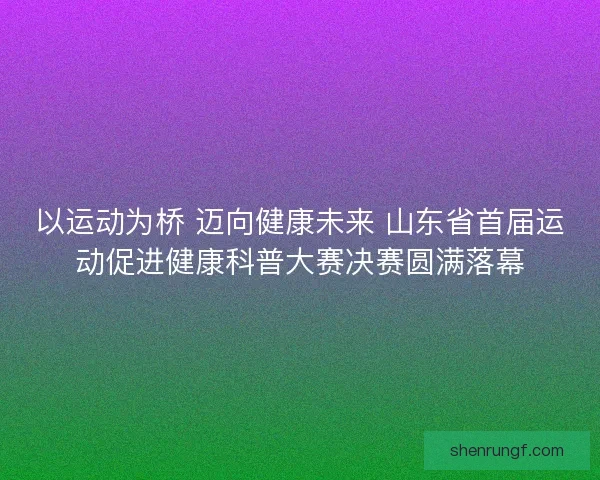 以运动为桥 迈向健康未来 山东省首届运动促进健康科普大赛决赛圆满落幕