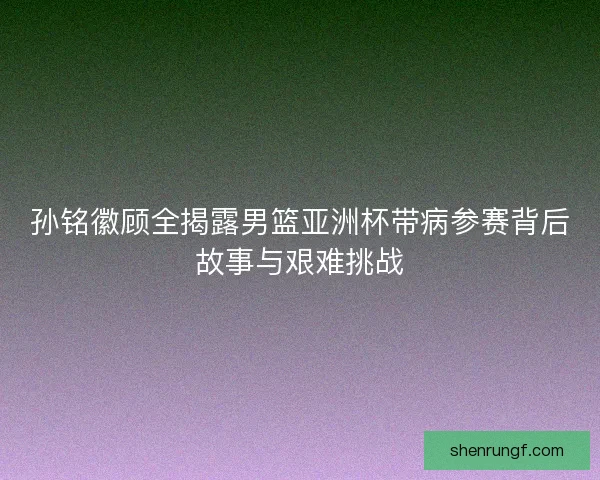 孙铭徽顾全揭露男篮亚洲杯带病参赛背后故事与艰难挑战