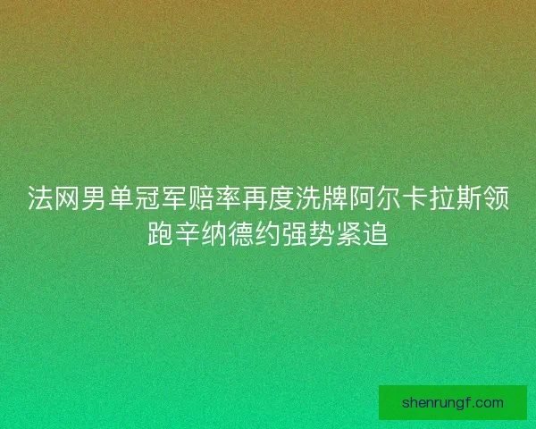 法网男单冠军赔率再度洗牌阿尔卡拉斯领跑辛纳德约强势紧追