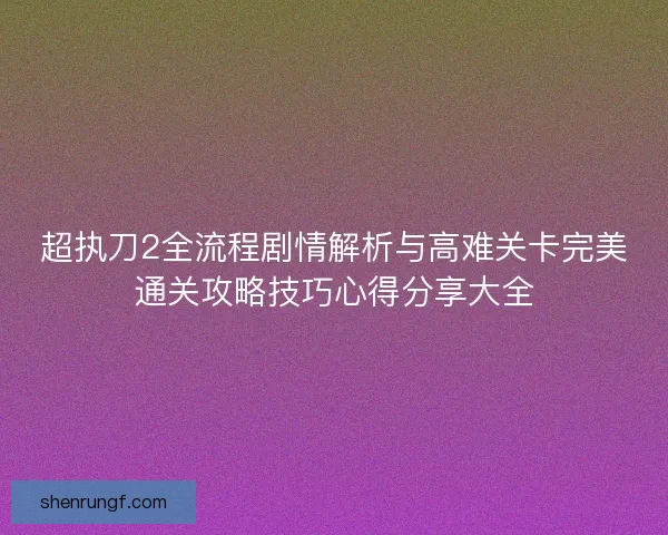 超执刀2全流程剧情解析与高难关卡完美通关攻略技巧心得分享大全