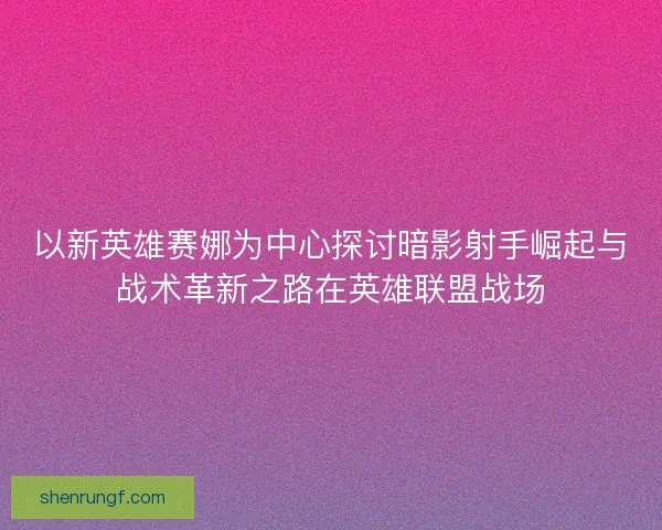 以新英雄赛娜为中心探讨暗影射手崛起与战术革新之路在英雄联盟战场