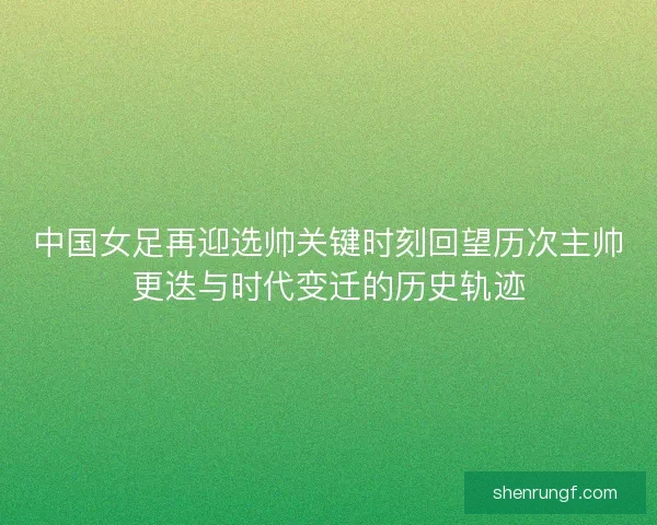 中国女足再迎选帅关键时刻回望历次主帅更迭与时代变迁的历史轨迹
