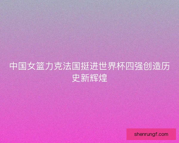 中国女篮力克法国挺进世界杯四强创造历史新辉煌