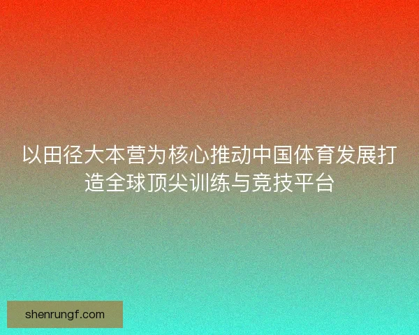 以田径大本营为核心推动中国体育发展打造全球顶尖训练与竞技平台